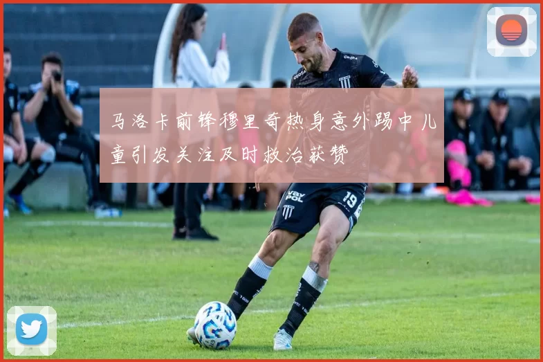 马洛卡前锋穆里奇热身意外踢中儿童引发关注及时救治获赞