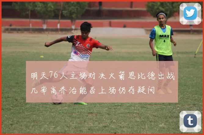 明天76人主场对决火箭恩比德出战几率高乔治能否上场仍存疑问