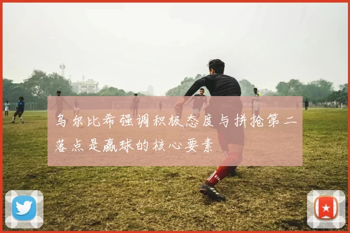 乌尔比希强调积极态度与拼抢第二落点是赢球的核心要素