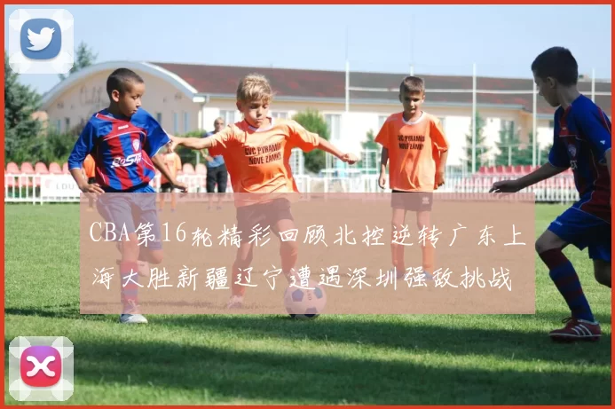 CBA第16轮精彩回顾北控逆转广东上海大胜新疆辽宁遭遇深圳强敌挑战